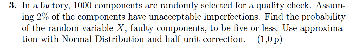 3. In a factory, 1000 components are randomly selected for a quality check. Assuming 2% of the components have unacceptable imperfections. Find the probability of the random variable X, faulty components, to be five or less. Use approximation with Normal Distribution and half unit correction. (1,0 p)