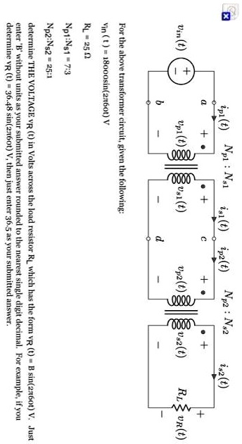 ?
a
+
Vin(t) (+ 
b
ip1(t) Np1: Ns1 is1(t) ip2(t) Np2: N2
+
c
Upl(t)s(t)
+
.
is2(t)
+
Up2(t)2(t)
d
+
RLUR(t)
For the above transformer circuit, given the following:
Vin (t) = 18000sin(2760t) V
RL = 25 ?
Np1:Ns1 = 7:3
Np2:Ns2 = 25:1
determine THE VOLTAGE VR (t) in Volts across the load resistor R? which has the form vr (t) = B sin(2760t) V. Just
enter 'B' without units as your submitted answer rounded to the nearest single digit decimal. For example, if you
determine vR (t) = 36.48 sin(260t) V, then just enter 36.5 as your submitted answer.