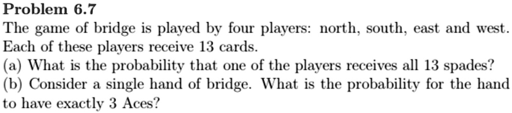 Problem 6.7
The game of bridge is played by four players: north, south, east and west.
Each of these players receive 13 cards.
(a) What is the probability that one of the players receives all 13 spades?
(b) Consider a single hand of bridge. What is the probability for the hand
to have exactly 3 Aces?