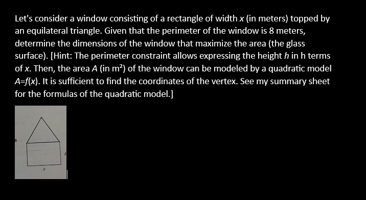 Let's consider a window consisting of a rectangle of width x (in meters) topped by an equilateral triangle. Given that the perimeter of the window is 8 meters, determine the dimensions of the window that maximize the area (the glass surface). [Hint: The perimeter constraint allows expressing the height h in h terms of x. Then, the area A (in m²) of the window can be modeled by a quadratic model A=f(x). It is sufficient to find the coordinates of the vertex. See my summary sheet for the formulas of the quadratic model.]