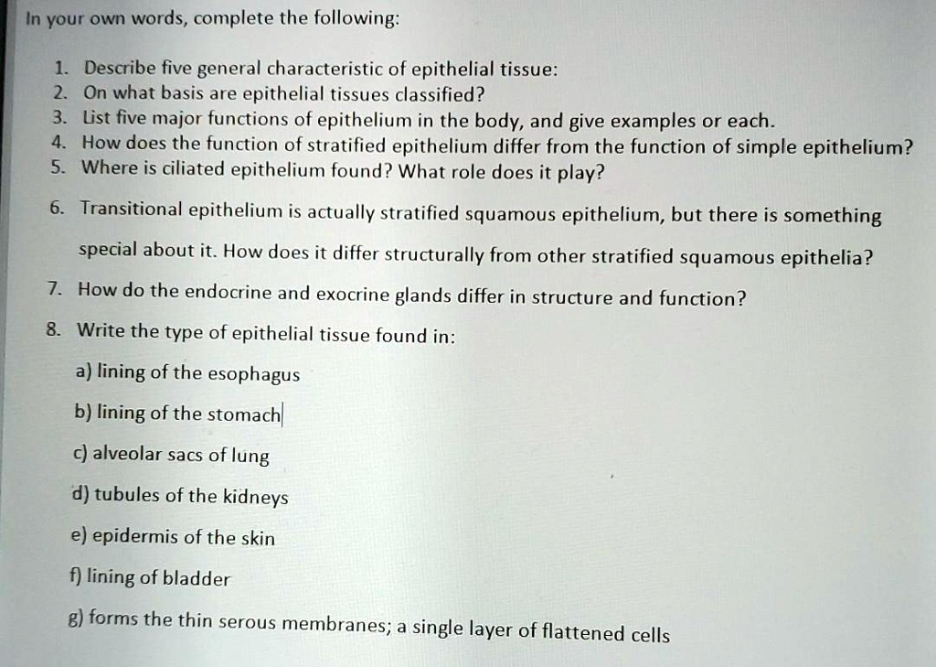 In your own words, complete the following:

1. Describe five general characteristic of epithelial tissue:
2. On what basis are epithelial tissues classified?
3. List five major functions of epithelium in the body, and give examples or each.
4. How does the function of stratified epithelium differ from the function of simple epithelium?
5. Where is ciliated epithelium found? What role does it play?

6. Transitional epithelium is actually stratified squamous epithelium, but there is something special about it. How does it differ structurally from other stratified squamous epithelia?

7. How do the endocrine and exocrine glands differ in structure and function?

8. Write the type of epithelial tissue found in:
   a) lining of the esophagus
   b) lining of the stomach
   c) alveolar sacs of lung
   d) tubules of the kidneys
   e) epidermis of the skin
   f) lining of the bladder
   g) forms the thin serous membranes; a single layer of flattened cells