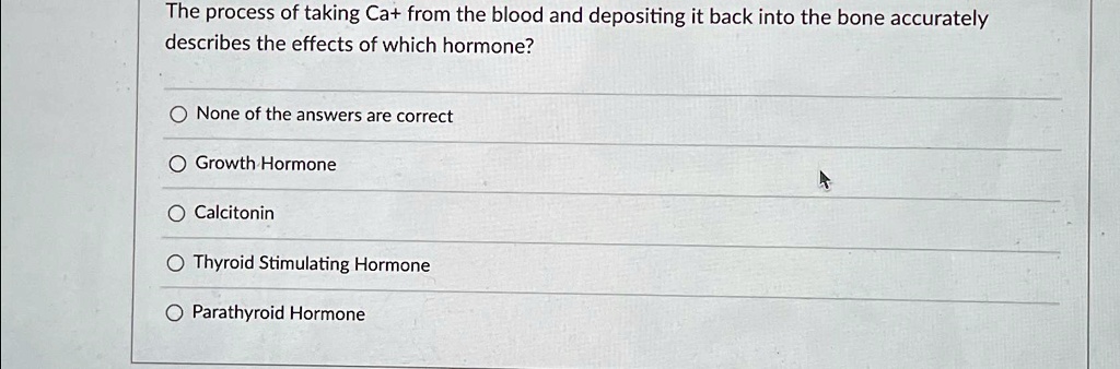 The process of taking Ca+ from the blood and depositing it back into the bone accurately describes the effects of which hormone?
None of the answers are correct
Growth Hormone
Calcitonin
Thyroid Stimulating Hormone
Parathyroid Hormone