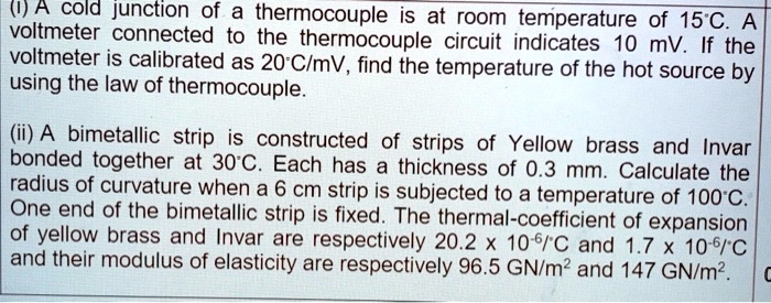 (1) A cold junction of a thermocouple is at room temperature of 15°C. A voltmeter connected to the thermocouple circuit indicates 10 mV. If the voltmeter is calibrated as 20°C/mV, find the temperature of the hot source by using the law of thermocouple.
(ii) A bimetallic strip is constructed of strips of Yellow brass and Invar bonded together at 30°C. Each has a thickness of 0.3 mm. Calculate the radius of curvature when a 6 cm strip is subjected to a temperature of 100°C. One end of the bimetallic strip is fixed. The thermal-coefficient of expansion of yellow brass and Invar are respectively 20.2 x 10^-6/°C and 1.7 x 10^-6/°C and their modulus of elasticity are respectively 96.5 GN/m² and 147 GN/m².