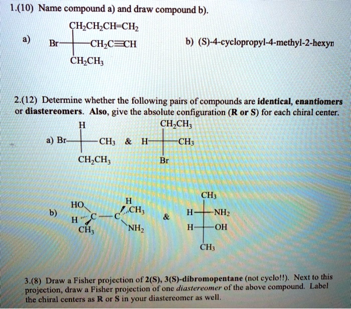 1.(10) Name compound a) and draw compound b).
a) Br—CH2CH2CH=CH2
CH2C?CH
CH2CH3
b) (S)-4-cyclopropyl-4-methyl-2-hexyne
2.(12) Determine whether the following pairs of compounds are identical, enantiomers or diastereomers. Also, give the absolute configuration (R or S) for each chiral center.
a) H
Br— —CH3     H— —CH3
CH2CH3 Br
CH2CH3
b) HO H
…C—C…CH3
H—CH3 NH2
   
CH3
H— —NH2
H— —OH
CH3
3.(8) Draw a Fisher projection of 2(S), 3(S)-dibromopentane (not cyclo!!). Next to this projection, draw a Fisher projection of one diastereomer of the above compound. Label the chiral centers as R or S in your diastereomer as well.