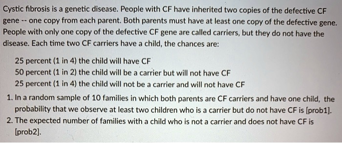 Cystic fibrosis is a genetic disease. People with CF have inherited two copies of the defective CF gene – one copy from each parent. Both parents must have at least one copy of the defective gene. People with only one copy of the defective CF gene are called carriers, but they do not have the disease. Each time two CF carriers have a child, the chances are:

25 percent (1 in 4) the child will have CF
50 percent (1 in 2) the child will be a carrier but will not have CF
25 percent (1 in 4) the child will not be a carrier and will not have CF

1. In a random sample of 10 families in which both parents are CF carriers and have one child, the probability that we observe at least two children who is a carrier but do not have CF is [prob1].
2. The expected number of families with a child who is not a carrier and does not have CF is [prob2].