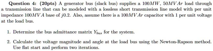SOLVED: Question 4: (20 pts) A generator bus (slack bus) supplies a 100 ...