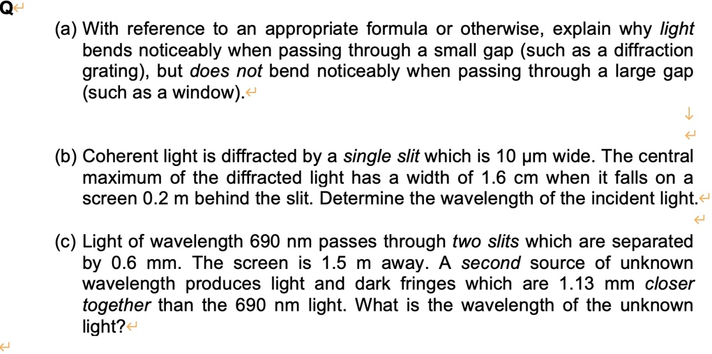 (a) With reference to an appropriate formula or otherwise, explain why light bends noticeably when passing through a small gap (such as a diffraction grating), but does not bend noticeably when passing through a large gap (such as a window).
(b) Coherent light is diffracted by a single slit which is 10 µm wide. The central maximum of the diffracted light has a width of 1.6 cm when it falls on a screen 0.2 m behind the slit. Determine the wavelength of the incident light.
(c) Light of wavelength 690 nm passes through two slits which are separated by 0.6 mm. The screen is 1.5 m away. A second source of unknown wavelength produces light and dark fringes which are 1.13 mm closer together than the 690 nm light. What is the wavelength of the unknown light?
