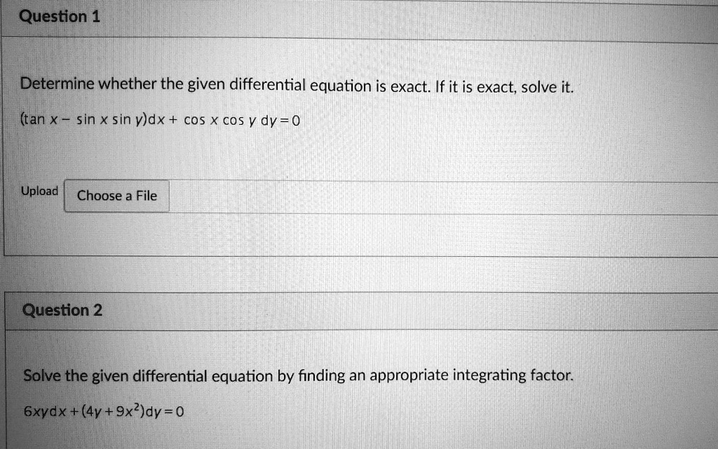 Question 1

Determine whether the given differential equation is exact. If it is exact, solve it.
(tan x - sin x sin y)dx + cos x cos y dy = 0

Question 2

Solve the given differential equation by finding an appropriate integrating factor.
6xydx + (4y + 9x^2)dy = 0