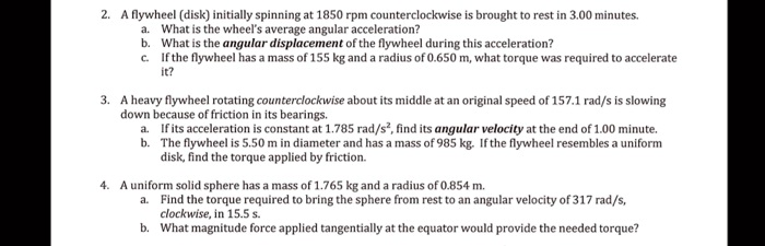 2. A flywheel (disk) initially spinning at 1850 rpm counterclockwise is brought to rest in 3.00 minutes.
a. What is the wheel's average angular acceleration?
b. What is the angular displacement of the flywheel during this acceleration?
c. If the flywheel has a mass of 155 kg and a radius of 0.650 m, what torque was required to accelerate
it?
3. A heavy flywheel rotating counterclockwise about its middle at an original speed of 157.1 rad/s is slowing
down because of friction in its bearings.
a. If its acceleration is constant at 1.785 rad/s², find its angular velocity at the end of 1.00 minute.
b. The flywheel is 5.50 m in diameter and has a mass of 985 kg. If the flywheel resembles a uniform
disk, find the torque applied by friction.
4. A uniform solid sphere has a mass of 1.765 kg and a radius of 0.854 m.
a. Find the torque required to bring the sphere from rest to an angular velocity of 317 rad/s,
clockwise, in 15.5 s.
b. What magnitude force applied tangentially at the equator would provide the needed torque?