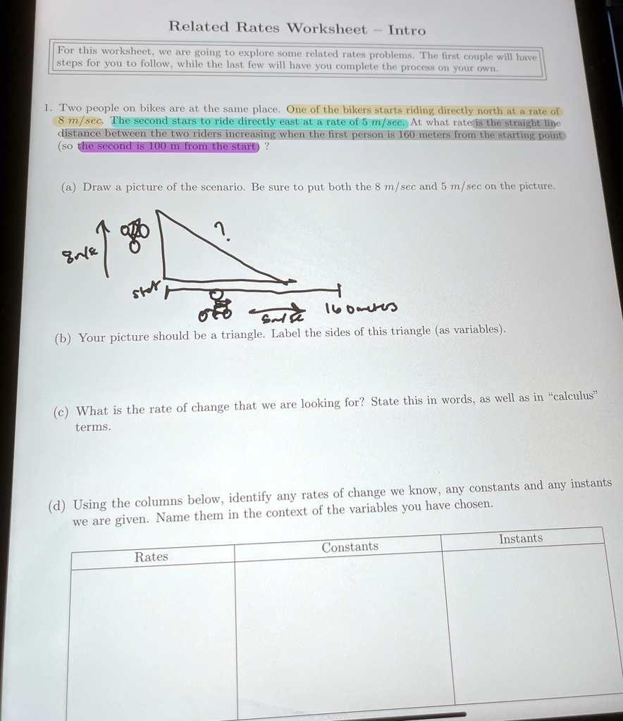 Related Rates Worksheet
Intro
For this worksheet, we are going to explore some related rates problems. The first couple will have
steps for you to follow, while the last few will have you complete the process on your own.
1. Two people on bikes are at the same place. One of the bikers starts riding directly north at a rate of
8 m/sec. The second stars to ride directly east at a rate of 5 m/sec. At what rate is the straight line
distance between the two riders increasing when the first person is 160 meters from the starting point
(so the second is 100 m from the start)?
(a) Draw a picture of the scenario. Be sure to put both the 8 m/sec and 5 m/sec on the picture.
(b) Your picture should be a triangle. Label the sides of this triangle (as variables).
(c) What is the rate of change that we are looking for? State this in words, as well as in c̈alculusẗerms.
(d) Using the columns below, identify any rates of change we know, any constants and any instants
we are given. Name them in the context of the variables you have chosen.
Rates
Constants
Instants