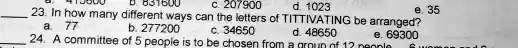 23. In how many different ways can the letters of TITTIVATING be arranged?
a. 77
b. 277200
c. 34650
d. 48650
e. 69300
24. A committee of 5 people is to be chosen from a group of 12 people