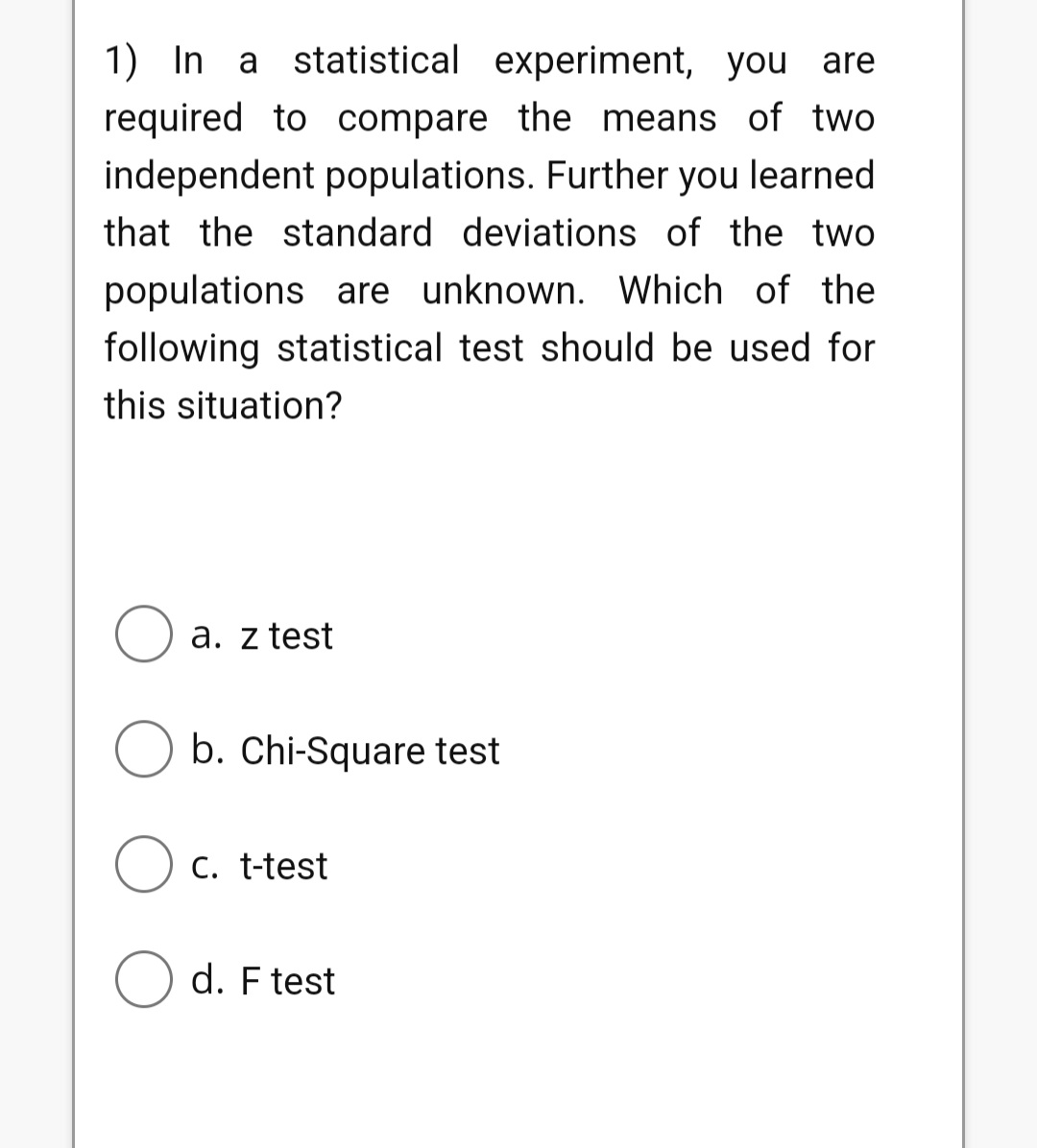1) In a statistical experiment, you are required to compare the means of two independent populations. Further you learned that the standard deviations of the two populations are unknown. Which of the following statistical test should be used for this situation?
a. z test
b. Chi-Square test
c. t-test
d. F test