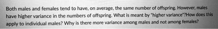 Both males and females tend to have, on average, the same number of offspring. However, males have higher variance in the numbers of offspring. What is meant by "higher variance"? How does this apply to individual males? Why is there more variance among males and not among females?