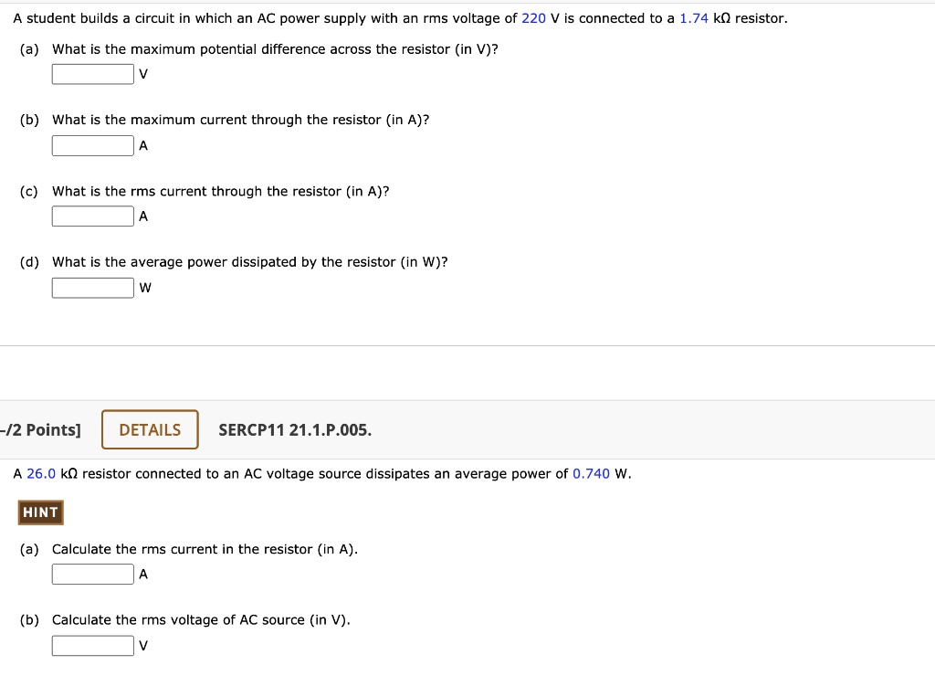 A student builds a circuit in which an AC power supply with an rms voltage of 220 V is connected to a 1.74 k? resistor.
(a) What is the maximum potential difference across the resistor (in V)?
V
(b) What is the maximum current through the resistor (in A)?
A
(c) What is the rms current through the resistor (in A)?
A
(d) What is the average power dissipated by the resistor (in W)?
W

A 26.0 k? resistor connected to an AC voltage source dissipates an average power of 0.740 W.

HINT
(a) Calculate the rms current in the resistor (in A).
A
(b) Calculate the rms voltage of AC source (in V).
V
