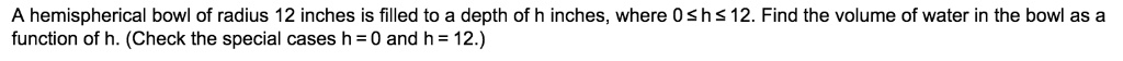 A hemispherical bowl of radius 12 inches is filled to a depth of h inches, where 0 ? h ? 12. Find the volume of water in the bowl as a function of h. (Check the special cases h = 0 and h = 12.)