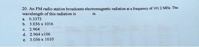 20. An FM radio station broadcasts electromagnetic radiation at a frequency of 101.2 MHz. The wavelength of this radiation is m. a. 0.3373 b. 3.036 x 1016 c. 2.964 d. 2.964 x106 e. 3.036 x 1010