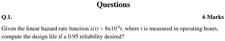 Q.1.
Questions
6 Marks
Given the linear hazard rate function λ(t) = 8 × 10^-6t, where t is measured in operating hours,
compute the design life if a 0.95 reliability desired?