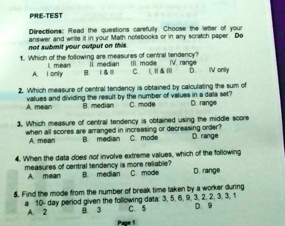 PRE-TEST
Directions: Read the questions carefully. Choose the letter of your
answer and write it in your Math notebooks or in any scratch paper. Do
not submit your output on this.
1. Which of the following are measures of central tendency?
I. mean II. median III. mode IV. range
A. I only B. I     II C. I, II     III D. IV only
2. Which measure of central tendency is obtained by calculating the sum of
values and dividing the result by the number of values in a data set?
A. mean B. median C. mode D. range
3. Which measure of central tendency is obtained using the middle score
when all scores are arranged in increasing or decreasing order?
A. mean B. median C. mode D. range
4. When the data does not involve extreme values, which of the following
measures of central tendency is more reliable?
A. mean B. median C. mode D. range
5. Find the mode from the number of break time taken by a worker during
a 10- day period given the following data: 3, 5, 6, 9, 3, 2, 2, 3, 3, 1
A. 2 B. 3 C. 5 D. 9