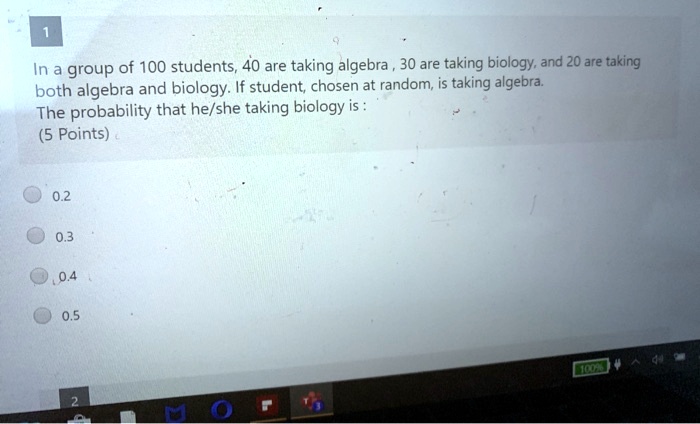In a group of 100 students, 40 are taking algebra , 30 are taking biology, and 20 are taking both algebra and biology. If student, chosen at random, is taking algebra. The probability that he/she taking biology is :
0.2
0.3
0.4
0.5