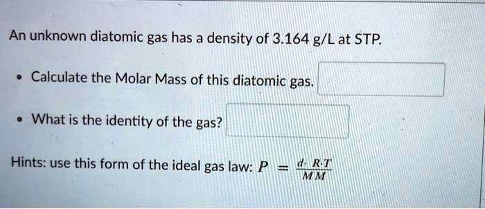 An unknown diatomic gas has a density of 3.164 g/L at STP.

• Calculate the Molar Mass of this diatomic gas.

• What is the identity of the gas?

Hints: use this form of the ideal gas law: P = (d ? R ? T) / MM
