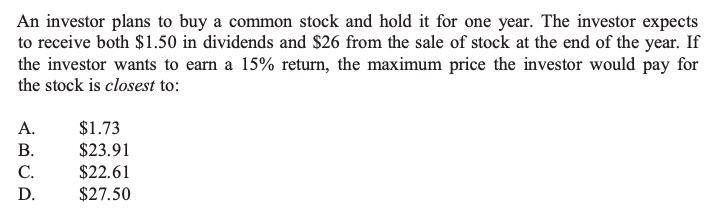 An investor plans to buy a common stock and hold it for one year. The investor expects to receive both 1.50 in dividends and26 from the sale of stock at the end of the year. If the investor wants to earn a 15% return, the maximum price the investor would pay for the stock is closest to:

A. 1.73
B.23.91
C. 22.61
D.27.50