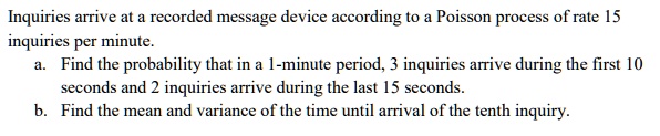 Inquiries arrive at a recorded message device according to a Poisson process of rate 15 inquiries per minute.
a. Find the probability that in a 1-minute period, 3 inquiries arrive during the first 10 seconds and 2 inquiries arrive during the last 15 seconds.
b. Find the mean and variance of the time until arrival of the tenth inquiry.