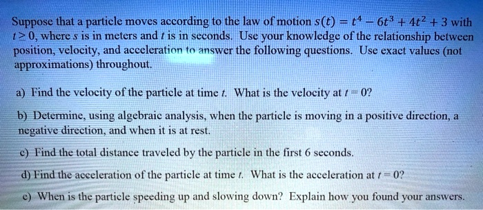 Suppose that a particle moves according to the law of motion s(t) = t^4 - 6t^3 + 4t^2 + 3 with t ? 0, where s is in meters and t is in seconds. Use your knowledge of the relationship between position, velocity, and acceleration to answer the following questions. Use exact values (not approximations) throughout.

a) Find the velocity of the particle at time t. What is the velocity at t = 0?
b) Determine, using algebraic analysis, when the particle is moving in a positive direction, a negative direction, and when it is at rest.
c) Find the total distance traveled by the particle in the first 6 seconds.
d) Find the acceleration of the particle at time t. What is the acceleration at t = 0?
e) When is the particle speeding up and slowing down? Explain how you found your answers.