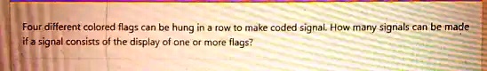 Four different colored flags can be hung in a row to make coded signal. How many signals can be made if a signal consists of the display of one or more flags?