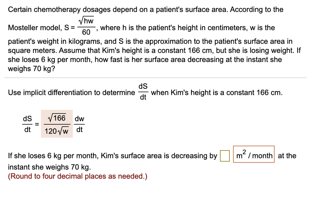 Certain chemotherapy dosages depend on a patient's surface area. According to the Mosteller model, S = ?(hw) / 60, where h is the patient's height in centimeters, w is the patient's weight in kilograms, and S is the approximation to the patient's surface area in square meters. Assume that Kim's height is a constant 166 cm, but she is losing weight. If she loses 6 kg per month, how fast is her surface area decreasing at the instant she weighs 70 kg?

Use implicit differentiation to determine dS/dt when Kim's height is a constant 166 cm.

dS/dt = ?(166) / (120?(w)) * dw/dt

If she loses 6 kg per month, Kim's surface area is decreasing by [ ] m² / month at the instant she weighs 70 kg.
(Round to four decimal places as needed.)