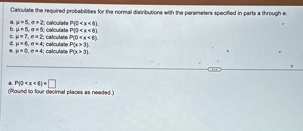 Calculate the required probabilities for the normal distributions with the parameters specified in parts a through e.
a. ? = 5, ? = 2; calculate P(0 < x < 6).
b. ? = 5, ? = 5; calculate P(0 <x<6).
c. ? = 7, ? = 2; calculate P(0<x<6).
d. ? = 6, ? = 4; calculate P(x > 3).
e. ? = 0, ? = 4; calculate P(x > 3).
a. P(0 < x < 6) = 
(Round to four decimal places as needed.)