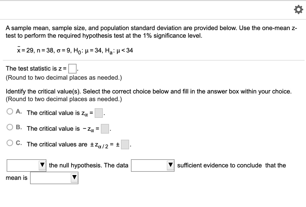 A sample mean, sample size, and population standard deviation are provided below. Use the one-mean z-test to perform the required hypothesis test at the 1% significance level.

x? = 29, n = 38, ? = 9, H?: ? = 34, H?: ? < 34

The test statistic is z = .
(Round to two decimal places as needed.)

Identify the critical value(s). Select the correct choice below and fill in the answer box within your choice. (Round to two decimal places as needed.)

A. The critical value is z? = .

B. The critical value is ?z? = .

C. The critical values are ± z?/2 = ± .

 the null hypothesis. The data  sufficient evidence to conclude that the mean is .
