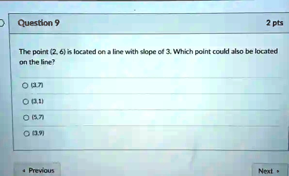 Question 9
2 pts
The point (2, 6) is located on a line with slope of 3. Which point could also be located
on the line?
(3,7)
(3,1)
(5,7)
(3,9)
Previous
Next