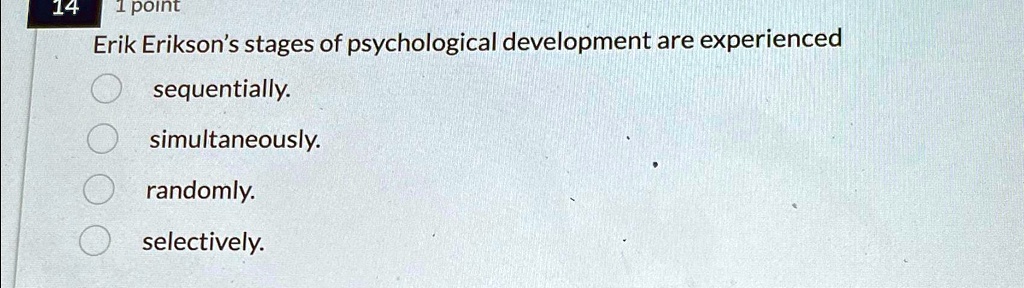 14 1 point
Erik Erikson's stages of psychological development are experienced
sequentially.
simultaneously.
randomly.
selectively.