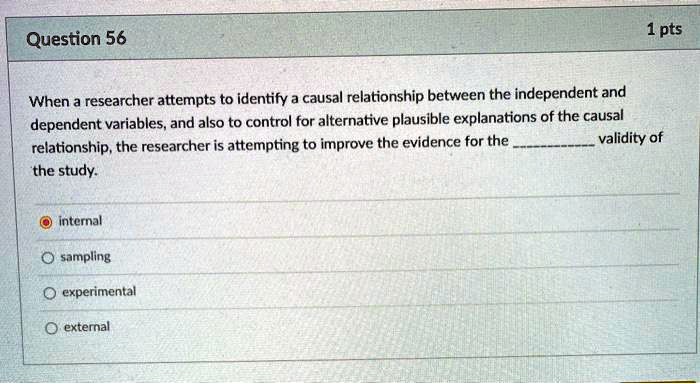 When a researcher attempts to identify a causal relationship between the independent and dependent variables, and also to control for alternative plausible explanations of the causal relationship, the researcher is attempting to improve the evidence for the  validity of the study.

internal
sampling
experimental
external