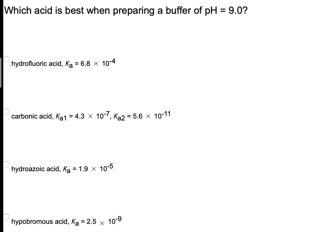 Which acid is best when preparing a buffer of pH = 9.0?

hydrofluoric acid, Ka = 6.8 x 10^-4

carbonic acid, Ka1 = 4.3 x 10^-7, Ka2 = 5.6 x 10^-11

hydroazoic acid, Ka = 1.9 x 10^-5

hypobromous acid, Ka = 2.5 x 10^-9