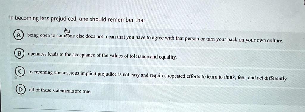 In becoming less prejudiced, one should remember that
A being open to someone else does not mean that you have to agree with that person or turn your back on your own culture.
B openness leads to the acceptance of the values of tolerance and equality.
C overcoming unconscious implicit prejudice is not easy and requires repeated efforts to learn to think, feel, and act differently.
D all of these statements are true.