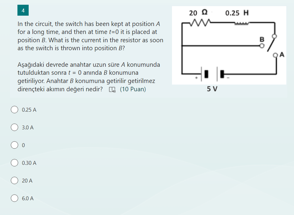 In the circuit, the switch has been kept at position A for a long time, and then at time t=0 it is placed at position B. What is the current in the resistor as soon as the switch is thrown into position B?

A?a??daki devrede anahtar uzun süre A konumunda tutulduktan sonra t = 0 an?nda B konumuna getiriliyor. Anahtar B konumuna getirilir getirilmez dirençteki ak?m?n de?eri nedir?
0.25 A
3.0 A
0
0.30 A
20 A
6.0 A