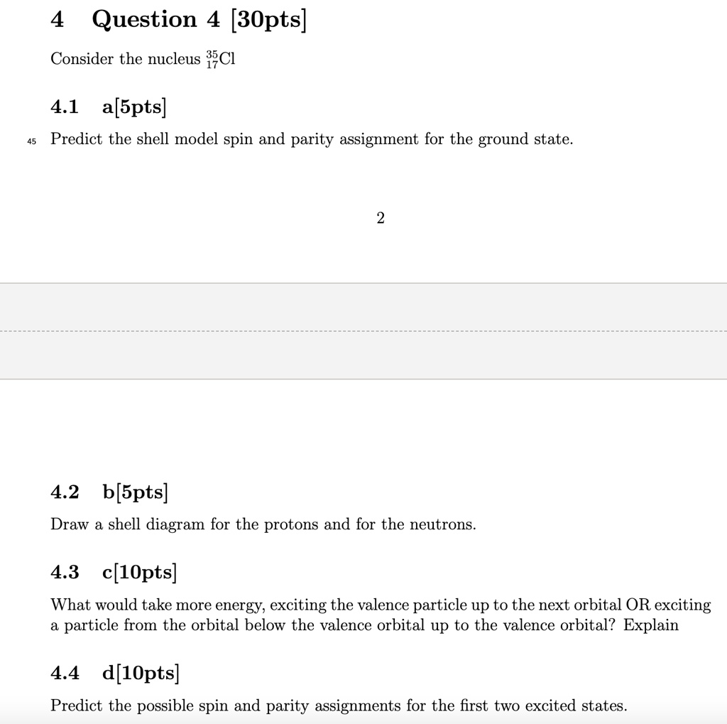 4 Question 4 [30pts]
Consider the nucleus ^3517Cl
4.1 a[5pts]
Predict the shell model spin and parity assignment for the ground state.
2
4.2 b[5pts]
Draw a shell diagram for the protons and for the neutrons.
4.3 c[10pts]
What would take more energy, exciting the valence particle up to the next orbital OR exciting
a particle from the orbital below the valence orbital up to the valence orbital? Explain
4.4 d[10pts]
Predict the possible spin and parity assignments for the first two excited states.