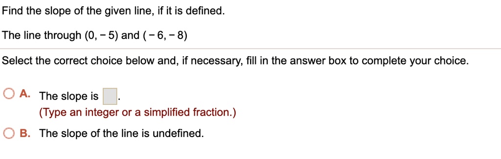 Find the slope of the given line, if it is defined.

The line through (0, - 5) and ( - 6, - 8)

Select the correct choice below and, if necessary, fill in the answer box to complete your choice.

A. The slope is .
(Type an integer or a simplified fraction.)
B. The slope of the line is undefined.