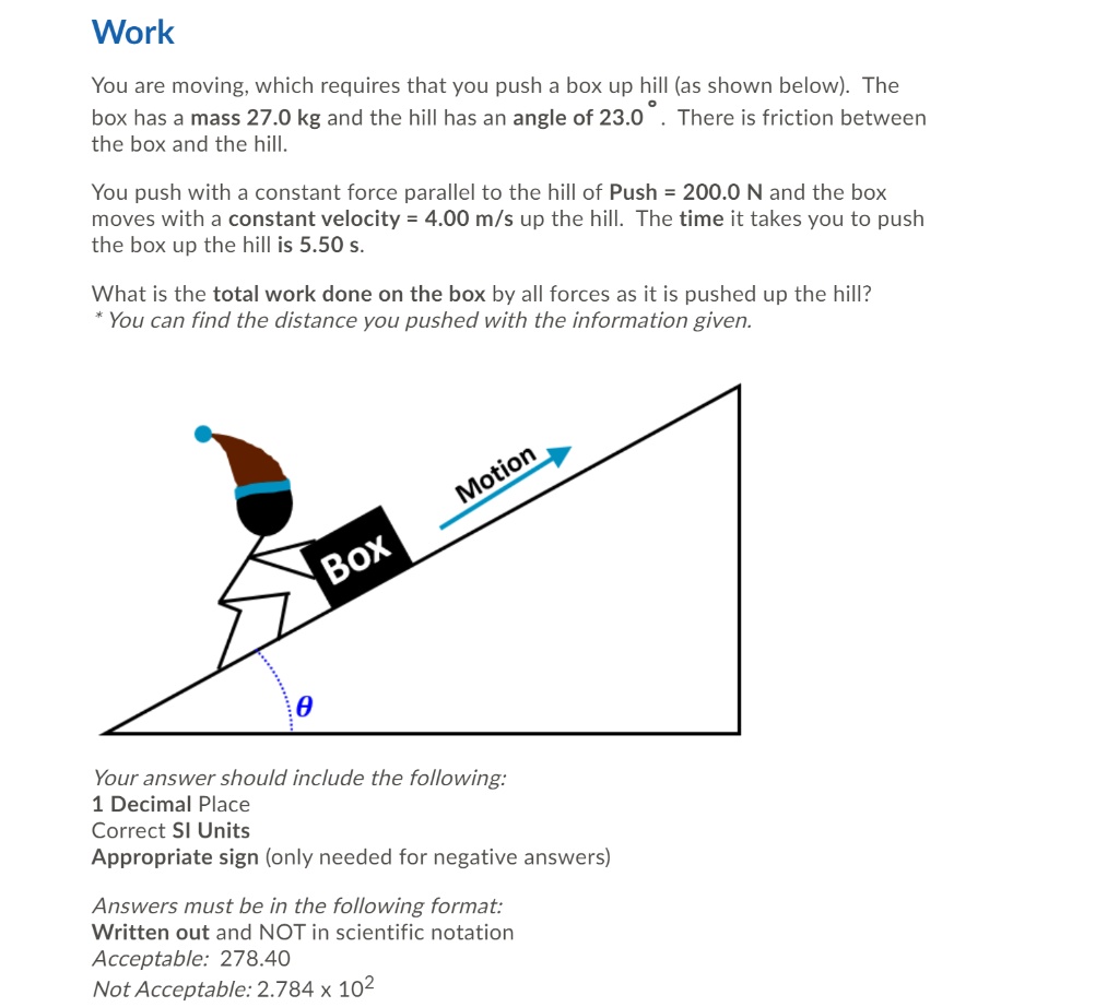 Work

You are moving, which requires that you push a box up hill (as shown below). The box has a mass 27.0 kg and the hill has an angle of 23.0°. There is friction between the box and the hill.

You push with a constant force parallel to the hill of Push = 200.0 N and the box moves with a constant velocity = 4.00 m/s up the hill. The time it takes you to push the box up the hill is 5.50 s.

What is the total work done on the box by all forces as it is pushed up the hill?
* You can find the distance you pushed with the information given.

Motion
Box
?

Your answer should include the following:
1 Decimal Place
Correct SI Units
Appropriate sign (only needed for negative answers)

Answers must be in the following format:
Written out and NOT in scientific notation
Acceptable: 278.40
Not Acceptable: 2.784 x 10²