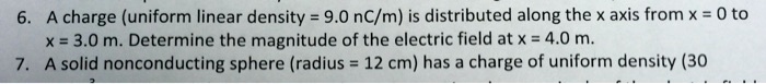 6. A charge (uniform linear density = 9.0 nC/m) is distributed along the x axis from x = 0 to x = 3.0 m. Determine the magnitude of the electric field at x = 4.0 m.
7. A solid nonconducting sphere (radius = 12 cm) has a charge of uniform density (30