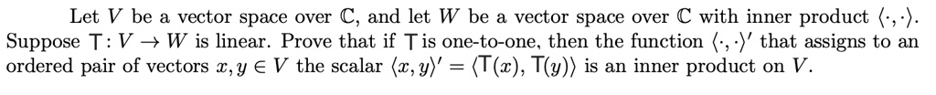 Let V be a vector space over ?, and let W be a vector space over ? with inner product ?·,·?. Suppose T : V ? W is linear. Prove that if T is one-to-one, then the function ?·,·?' that assigns to an ordered pair of vectors x, y ? V the scalar ?x, y?' = ?T(x), T(y)? is an inner product on V.