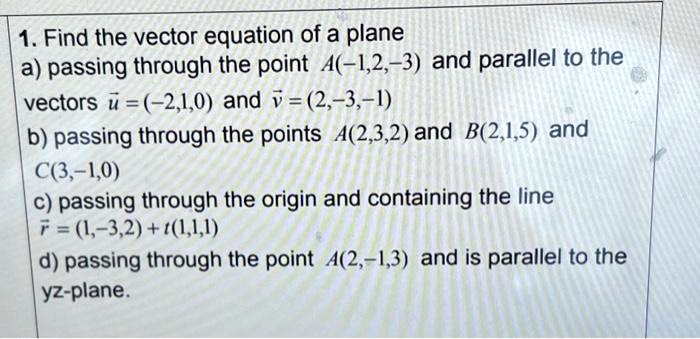 1. Find the vector equation of a plane
a) passing through the point A(-1,2,-3) and parallel to the vectors u = (-2,1,0) and v = (2,-3,-1)
b) passing through the points A(2,3,2) and B(2,1,5) and C(3,-1,0)
c) passing through the origin and containing the line r = (1,-3,2) + t(1,1,1)
d) passing through the point A(2,-1,3) and is parallel to the yz-plane.