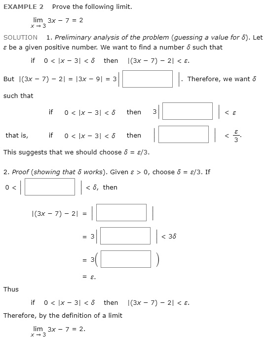 EXAMPLE 2 Prove the following limit.
limx ? 3 3x - 7 = 2
SOLUTION 1. Preliminary analysis of the problem (guessing a value for ?). Let ? be a given positive number. We want to find a number ? such that
if 0 < |x - 3| < ? then |(3x - 7) - 2| < ?.
But |(3x - 7) - 2| = |3x - 9| = 3|    |. Therefore, we want ?
such that
if 0 < |x - 3| < ? then 3|    | < ?
that is, if 0 < |x - 3| < ? then |    | < ?/3.
This suggests that we should choose ? = ?/3.
2. Proof (showing that ? works). Given ? > 0, choose ? = ?/3. If
0 < |    | < ?, then
|(3x - 7) - 2| = |    |
= 3|    | < 3?
= 3(    )
= ?.
Thus
if 0 < |x - 3| < ? then |(3x - 7) - 2| < ?.
Therefore, by the definition of a limit
limx ? 3 3x - 7 = 2.
