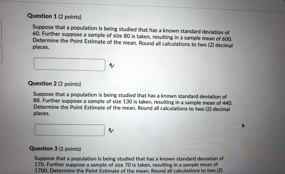 Question 1 (2 points)
Suppose that a population is being studied that has a known standard deviation of 60. Further suppose a sample of size 80 is taken, resulting in a sample mean of 600. Determine the Point Estimate of the mean. Round all calculations to two (2) decimal places.

Question 2 (2 points)
Suppose that a population is being studied that has a known standard deviation of 88. Further suppose a sample of size 130 is taken, resulting in a sample mean of 440. Determine the Point Estimate of the mean. Round all calculations to two (2) decimal places.

Question 3 (2 points)
Suppose that a population is being studied that has a known standard deviation of 170. Further suppose a sample of size 70 is taken, resulting in a sample mean of 1700. Determine the Point Estimate of the mean. Round all calculations to two (2)