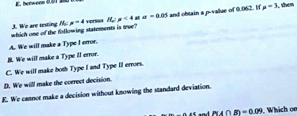 E. between 0.01
3. We are testing H0: μ = 4 versus H1: μ < 4 at α = 0.05 and obtain a p-value of 0.062. If μ = 3, then
which one of the following statements is true?
A. We will make a Type I error.
B. We will make a Type II error.
C. We will make both Type I and Type II errors.
D. We will make the correct decision.
E. We cannot make a decision without knowing the standard deviation.
00pm-045 and P(A?B)=0.09. Which on