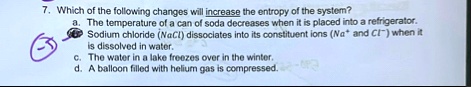 7 which of the following changes will increase the entropy of the system a the temperature of a can of soda decreases when it is placed into a refrigerator sodium chloride nacl dissociates i 68653