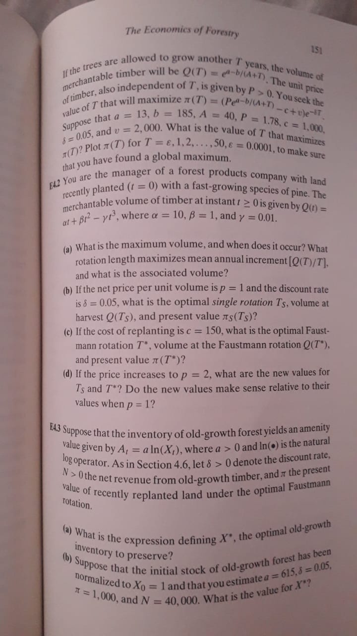 The Economics of Forestry
151

If the trees are allowed to grow another T years, the volume of nerchantable timber will be Q(T)=e^a-b /(A+T). The unit price of timber, also independent of T, is given by P>0. You seek the value of T that will maximize π(T)=(P e^a-b /(A+T)-c+v) e^-j T. Suppose that a=13, b=185, A=40, P=1.78, c=1,000, δ=0.05, and v=2,000. What is the value of T that maximizes π(T) ? Plot π(T) for T=ε, 1,2, …, 50, ε=0.0001, to make sure that you have found a global maximum.
[4.2 You are the manager of a forest products company with land recently planted (t=0) with a fast-growing species of pine. The merchantable volume of timber at instant t ≥ 0 is given by Q(t)= α t+β t^2-γ t^3, where α=10, β=1, and γ=0.01.
(a) What is the maximum volume, and when does it occur? What rotation length maximizes mean annual increment [Q(T) / T], and what is the associated volume?
(b) If the net price per unit volume is p=1 and the discount rate is δ=0.05, what is the optimal single rotation TS, volume at harvest Q(TS), and present value πS(TS) ?
(c) If the cost of replanting is c=150, what is the optimal Faustmann rotation T^*, volume at the Faustmann rotation Q(T^*), and present value π(T^*) ?
(d) If the price increases to p=2, what are the new values for TS and T^* ? Do the new values make sense relative to their values when p=1 ?

E4.3 Suppose that the inventory of old-growth forest yields an amenity value given by At=a ln(Xt), where a>0 and ln (∙) is the natural ^l o g operator. As in Section 4.6, let δ>0 denote the discount rate, N>0 the net revenue from old-growth timber, and π the present value of recently replanted land under the optimal Faustmann rotation.
(a) What is the expression defining X^*, the optimal old-growth inventory to preserve?
(b) Suppose that the initial stock of old-growth forest has been normalized to X0=1 and that you estimate a=615, δ=0.05, π=1,000, and N=40,000. What is the value for X^* ?