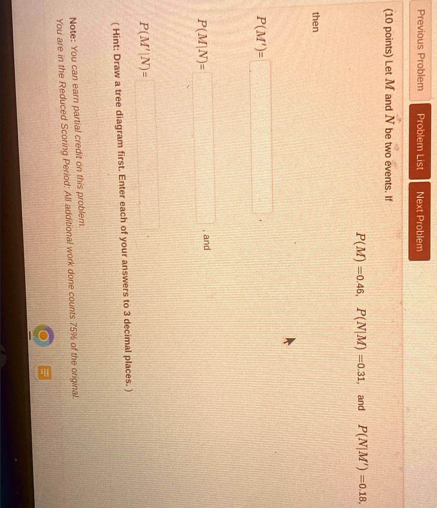 previous problem 10 points let m and n be two events if pm 046 pnm 031 and pnm 018 then pm and pmn hint draw a tree diagram first enter each of your answers to 3 decimal places note you can  19218