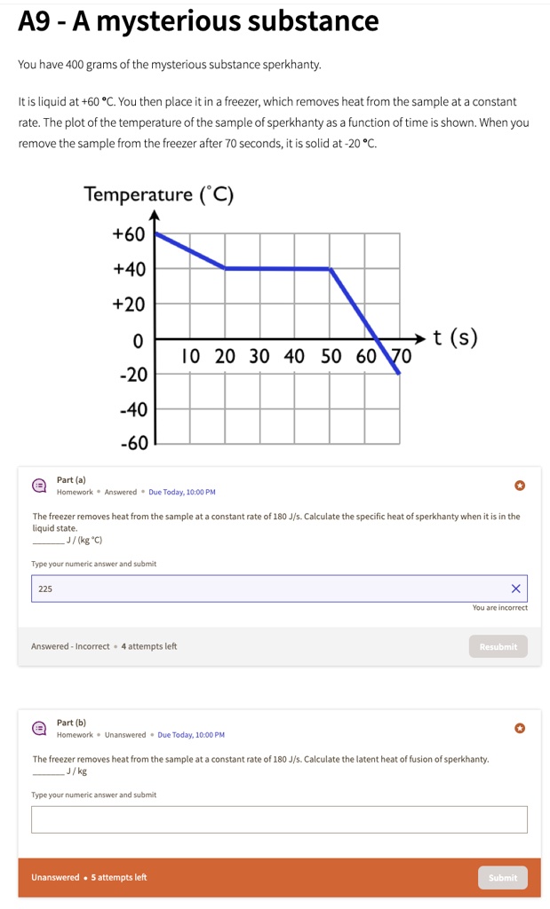 A9 - A mysterious substance
You have 400 grams of the mysterious substance sperkhanty.
It is liquid at +60 °C. You then place it in a freezer, which removes heat from the sample at a constant
rate. The plot of the temperature of the sample of sperkhanty as a function of time is shown. When you
remove the sample from the freezer after 70 seconds, it is solid at -20 °C.
Temperature (°C)
+60
+40
+20
0
?t (s)
10 20 30 40 50 60 70
-20
-40
-60
Part (a)
Homework Answered Due Today, 10:00 PM
The freezer removes heat from the sample at a constant rate of 180 J/s. Calculate the specific heat of sperkhanty when it is in the
liquid state.
J/(kg °C)
Type your numeric answer and submit
225
Answered - Incorrect 4 attempts left
X
You are incorrect
Resubmit
Part (b)
Homework Unanswered Due Today, 10:00 PM
The freezer removes heat from the sample at a constant rate of 180 J/s. Calculate the latent heat of fusion of sperkhanty.
J/kg
Type your numeric answer and submit
Unanswered. 5 attempts left
Submit